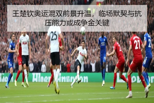 王楚钦奥运混双前景升温，临场默契与抗压能力或成争金关键